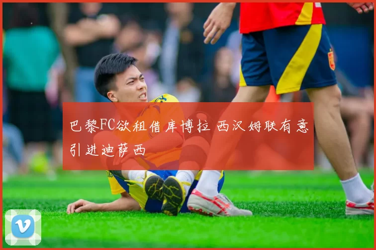 巴黎FC欲租借库博拉 西汉姆联有意引进迪萨西