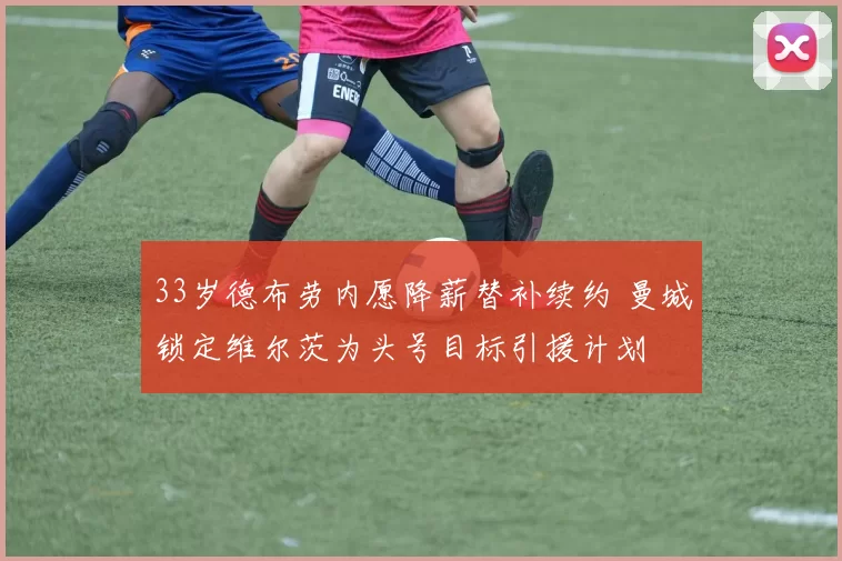 33岁德布劳内愿降薪替补续约 曼城锁定维尔茨为头号目标引援计划